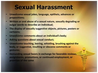 Sexual Harassment
• Unwelcome sexual jokes, language, epithets, advances or
  propositions;
• Written or oral abuse of a sexual nature, sexually degrading or
  vulgar words to describe an individual;
• The display of sexually suggestive objects, pictures, posters or
  cartoons;
• Unwelcome comments about an individual’s body;
• Asking questions about sexual conduct;
• Unwelcome touching, leering, whistling, brushing against the
  body, or suggestive, insulting or obscene comments or
  gestures;
• Demanding sexual favors in exchange for favorable reviews,
  assignments, promotions, or continued employment, or
  promises of the same
 