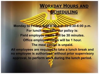 WORKDAY HOURS AND
                     SCHEDULING

 Monday to Friday, 8:30-9:30 a.m. to 5:30-6:00 p.m.
          For lunch or meals, our policy is:
      Field employee meals will be 30 minutes.
        Office employee meals will be 1 hour.
             The meal period is unpaid.
All employees are required to take a lunch break and
no employee is authorized, without prior supervisory
 approval, to perform work during the lunch period.
 
