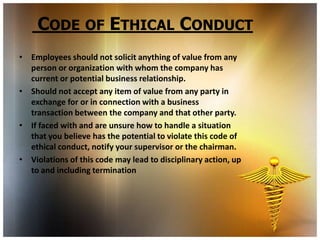 CODE OF ETHICAL CONDUCT
• Employees should not solicit anything of value from any
  person or organization with whom the company has
  current or potential business relationship.
• Should not accept any item of value from any party in
  exchange for or in connection with a business
  transaction between the company and that other party.
• If faced with and are unsure how to handle a situation
  that you believe has the potential to violate this code of
  ethical conduct, notify your supervisor or the chairman.
• Violations of this code may lead to disciplinary action, up
  to and including termination
 
