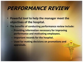 PERFORMANCE REVIEW
• Powerful tool to help the manager meet the
  objectives of the hospital.
• The benefits of conducting performance review include:
   – Providing information necessary for improving
     performance and motivating employees.
   – Important records for the hospital.
   – Used for making decisions on promotions and
     appraisals.
 