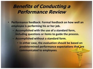 Benefits of Conducting a
    Performance Review

• Performance feedback: Formal feedback on how well an
  employee is performing his or her job.
   – Accomplished with the use of a standard form,
     including questions or items to guide the process.
   – Accomplished without a standard form.
       • In either case, the evaluation should be based on
         predetermined performance expectations that are
         communicated to employees.
 