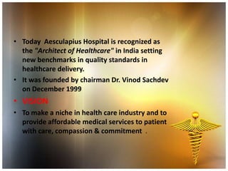 • Today Aesculapius Hospital is recognized as
  the "Architect of Healthcare" in India setting
  new benchmarks in quality standards in
  healthcare delivery.
• It was founded by chairman Dr. Vinod Sachdev
  on December 1999
• VISION
• To make a niche in health care industry and to
  provide affordable medical services to patient
  with care, compassion & commitment .
 