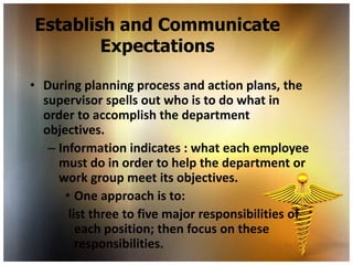 Establish and Communicate
        Expectations

• During planning process and action plans, the
  supervisor spells out who is to do what in
  order to accomplish the department
  objectives.
   – Information indicates : what each employee
     must do in order to help the department or
     work group meet its objectives.
      • One approach is to:
       list three to five major responsibilities of
         each position; then focus on these
         responsibilities.
 
