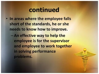 continued
• In areas where the employee falls
  short of the standards, he or she
  needs to know how to improve.
   – An effective way to help the
     employee is for the supervisor
     and employee to work together
     in solving performance
     problems.
 