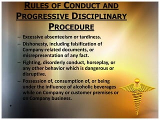 RULES OF CONDUCT AND
    PROGRESSIVE DISCIPLINARY
          PROCEDURE
    – Excessive absenteeism or tardiness.
    – Dishonesty, including falsification of
      Company-related documents, or
      misrepresentation of any fact.
    – Fighting, disorderly conduct, horseplay, or
      any other behavior which is dangerous or
      disruptive.
    – Possession of, consumption of, or being
      under the influence of alcoholic beverages
      while on Company or customer premises or
      on Company business.
•
 