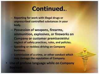 Continued..
   – Reporting for work with illegal drugs or
     unprescribed controlled substances in your
     body.
   – Possession of weapons, firearms,
     ammunition, explosives, or fireworks on
     Company or customer premisesWillful
     neglect of safety practices, rules, and policies.
   – Speeding or reckless driving on Company
     business.
   – Commission of a crime, or other conduct which
     may damage the reputation of Company.
• Use of profane language while on Company
  business
 