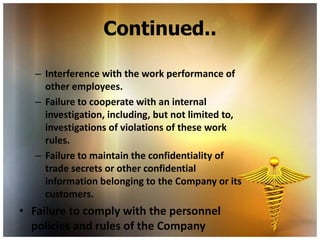 Continued..

   – Interference with the work performance of
     other employees.
   – Failure to cooperate with an internal
     investigation, including, but not limited to,
     investigations of violations of these work
     rules.
   – Failure to maintain the confidentiality of
     trade secrets or other confidential
     information belonging to the Company or its
     customers.
• Failure to comply with the personnel
  policies and rules of the Company
 