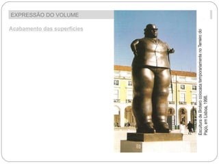 EXPRESSÃO DO VOLUME  Acabamento das superfícies A forma como é tratada a superfície da escultura interfere muito no efeito visual e no seu resultado expressivo. Assim, as superfícies das esculturas dependendo do material de que são feitas, podem ser: -  Lisas  ; 