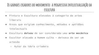 Os grandes criadores do movimento: a progressiva intelectualização da
escultura
● Pintura e Escultura elevadas à categoria de artes
liberais
● Áreas que exigiam conhecimento, métodos e aptidões
intelectuais
● Escultura deixou de ser considerada uma arte mecânica
● Escultor elevado a homem culto - deixava de ser um
artesão
○ Autor da ideia criadora
 