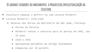 Os grandes criadores do movimento: a progressiva intelectualização da
escultura
➔ Escultura começou a definir-se com Lorenzo Ghiberti
➔ Lorenzo Ghiberti: 1378-1455
◆ Relevos das Portas do Batistério de São João, Florença
● Portas do Paraíso
● Ghiberti venceu o concurso para as portas em 1401, aos
23 anos
● 1425 e 1452
● Apresentam episódios do Antigo Testamento
● Compostas por 10 painéis
 