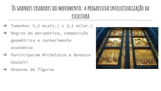 Os grandes criadores do movimento: a progressiva intelectualização da
escultura
➔ Tamanho: 5,2 m(alt.) x 3,1 m(lar.)
➔ Regras da perspetiva, composição
geométrica e conhecimento
anatómico
➔ Participaram Michelozzo e Benozzo
Gozzoli
➔ Dezenas de figuras
 
