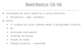 Donato Donatello: 1386-1466
❖ Introdução de novas temáticas e novas plásticas
➢ Perspetiva, rigor anatómico
❖ David
➢ 1ª estátua de vulto redondo desde a Antiguidade Clássica
➢ Nu
➢ Acentuado contraposto
➢ Fundição em bronze
➢ Flexão do corpo
➢ Energia psíquica - expressão
 
