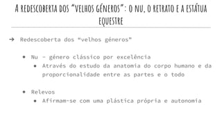 A redescoberta dos “velhos géneros”: o nu, o retrato e a estátua
equestre
➔ Redescoberta dos “velhos géneros”
◆ Nu - género clássico por excelência
● Através do estudo da anatomia do corpo humano e da
proporcionalidade entre as partes e o todo
◆ Relevos
● Afirmam-se com uma plástica própria e autonomia
 