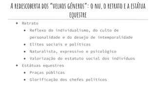 A redescoberta dos “velhos géneros”: o nu, o retrato e a estátua
equestre
◆ Retrato
● Reflexo do individualismo, do culto de
personalidade e do desejo de intemporalidade
● Elites sociais e políticas
● Naturalista, expressivo e psicológico
● Valorização do estatuto social dos indivíduos
◆ Estátuas equestres
● Praças públicas
● Glorificação dos chefes políticos
 