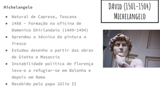 DAvid (1501-1504)
Michelangelo
Michelangelo
● Natural de Caprese, Toscana
● 1488 - Formação na oficina de
Domenico Ghirlandaio (1449-1494)
● Aprendeu a técnica da pintura a
fresco
● Estudou desenho a partir das obras
de Giotto e Masaccio
● Instabilidade política de Florença
leva-o a refugiar-se em Bolonha e
depois em Roma
● Recebido pelo papa Júlio II
 