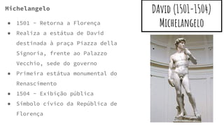 DAvid (1501-1504)
Michelangelo
Michelangelo
● 1501 - Retorna a Florença
● Realiza a estátua de David
destinada à praça Piazza della
Signoria, frente ao Palazzo
Vecchio, sede do governo
● Primeira estátua monumental do
Renascimento
● 1504 - Exibição pública
● Símbolo cívico da República de
Florença
 