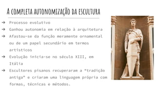 A completa autonomização da escultura
➔ Processo evolutivo
➔ Ganhou autonomia em relação à arquitetura
➔ Afastou-se da função meramente ornamental
ou de um papel secundário em termos
artísticos
➔ Evolução inicia-se no século XIII, em
Itália
➔ Escultores pisanos recuperaram a “tradição
antiga” e criaram uma linguagem própria com
formas, técnicas e métodos.
 
