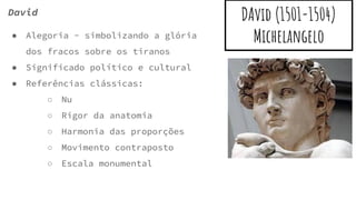 DAvid (1501-1504)
Michelangelo
David
● Alegoria - simbolizando a glória
dos fracos sobre os tiranos
● Significado político e cultural
● Referências clássicas:
○ Nu
○ Rigor da anatomia
○ Harmonia das proporções
○ Movimento contraposto
○ Escala monumental
 