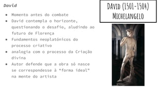 DAvid (1501-1504)
Michelangelo
David
● Momento antes do combate
● David contempla o horizonte,
questionando o desafio, aludindo ao
futuro de Florença
● Fundamentos neoplatónicos do
processo criativo
● analogia com o processo da Criação
divina
● Autor defende que a obra só nasce
se correspondesse à “forma ideal”
na mente do artista
 