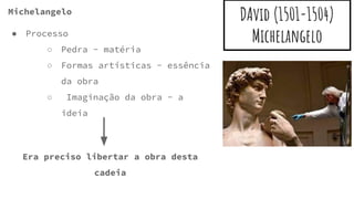 DAvid (1501-1504)
Michelangelo
Michelangelo
● Processo
○ Pedra - matéria
○ Formas artísticas - essência
da obra
○ Imaginação da obra - a
ideia
Era preciso libertar a obra desta
cadeia
 