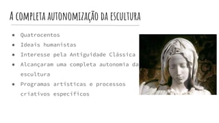 A completa autonomização da escultura
● Quatrocentos
● Ideais humanistas
● Interesse pela Antiguidade Clássica
● Alcançaram uma completa autonomia da
escultura
● Programas artísticas e processos
criativos específicos
 