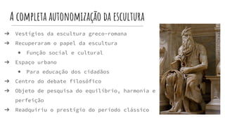 A completa autonomização da escultura
➔ Vestígios da escultura greco-romana
➔ Recuperaram o papel da escultura
◆ Função social e cultural
➔ Espaço urbano
◆ Para educação dos cidadãos
➔ Centro do debate filosófico
➔ Objeto de pesquisa do equilíbrio, harmonia e
perfeição
➔ Readquiriu o prestígio do período clássico
 