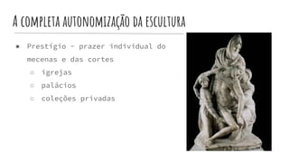 A completa autonomização da escultura
● Prestígio - prazer individual do
mecenas e das cortes
○ igrejas
○ palácios
○ coleções privadas
 