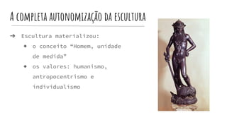 A completa autonomização da escultura
➔ Escultura materializou:
◆ o conceito “Homem, unidade
de medida”
◆ os valores: humanismo,
antropocentrismo e
individualismo
 