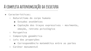 A completa autonomização da escultura
● Características:
○ Naturalismo do corpo humano
■ Estudos anatómicos
■ Captação dos traços expressivos - movimento,
emoção, retrato psicológico
○ Perspetiva
○ Composição geométrica
○ Leis das proporções
■ Correspondência matemática entre as partes
○ Caráter monumental
 