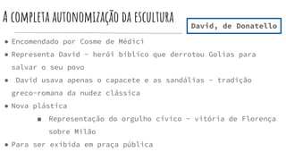 A completa autonomização da escultura
● Encomendado por Cosme de Médici
● Representa David - herói bíblico que derrotou Golias para
salvar o seu povo
● David usava apenas o capacete e as sandálias - tradição
greco-romana da nudez clássica
● Nova plástica
■ Representação do orgulho cívico - vitória de Florença
sobre Milão
● Para ser exibida em praça pública
David, de Donatello
 