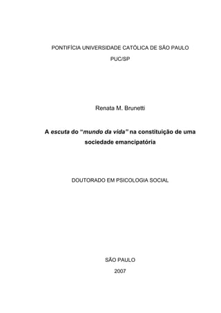 PONTIFÍCIA UNIVERSIDADE CATÓLICA DE SÃO PAULO
PUC/SP
Renata M. Brunetti
A escuta do “mundo da vida” na constituição de uma
sociedade emancipatória
DOUTORADO EM PSICOLOGIA SOCIAL
SÃO PAULO
2007
 