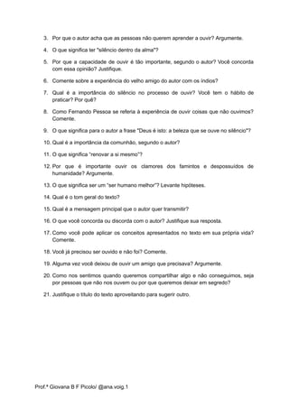 3. Por que o autor acha que as pessoas não querem aprender a ouvir? Argumente.
4. O que significa ter "silêncio dentro da alma"?
5. Por que a capacidade de ouvir é tão importante, segundo o autor? Você concorda
com essa opinião? Justifique.
6. Comente sobre a experiência do velho amigo do autor com os índios?
7. Qual é a importância do silêncio no processo de ouvir? Você tem o hábito de
praticar? Por quê?
8. Como Fernando Pessoa se referia à experiência de ouvir coisas que não ouvimos?
Comente.
9. O que significa para o autor a frase "Deus é isto: a beleza que se ouve no silêncio"?
10. Qual é a importância da comunhão, segundo o autor?
11. O que significa “renovar a si mesmo”?
12. Por que é importante ouvir os clamores dos famintos e despossuídos de
humanidade? Argumente.
13. O que significa ser um “ser humano melhor”? Levante hipóteses.
14. Qual é o tom geral do texto?
15. Qual é a mensagem principal que o autor quer transmitir?
16. O que você concorda ou discorda com o autor? Justifique sua resposta.
17. Como você pode aplicar os conceitos apresentados no texto em sua própria vida?
Comente.
18. Você já precisou ser ouvido e não foi? Comente.
19. Alguma vez você deixou de ouvir um amigo que precisava? Argumente.
20. Como nos sentimos quando queremos compartilhar algo e não conseguimos, seja
por pessoas que não nos ouvem ou por que queremos deixar em segredo?
21. Justifique o título do texto aproveitando para sugerir outro.
Prof.ª Giovana B F Picolo/ @ana.voig.1
 