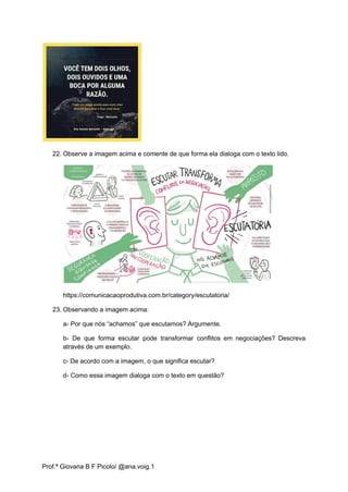 22. Observe a imagem acima e comente de que forma ela dialoga com o texto lido.
https://comunicacaoprodutiva.com.br/category/escutatoria/
23. Observando a imagem acima:
a- Por que nós “achamos” que escutamos? Argumente.
b- De que forma escutar pode transformar conflitos em negociações? Descreva
através de um exemplo.
c- De acordo com a imagem, o que significa escutar?
d- Como essa imagem dialoga com o texto em questão?
Prof.ª Giovana B F Picolo/ @ana.voig.1
 