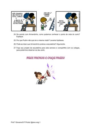 24. De acordo com Armandinho, como podemos conhecer o ponto de vista do outro?
Explique.
25. Por que Pudim não quis ter a mesma visão? Levante hipóteses.
26. Pode-se dizer que Armandinho pratica a escutatória? Argumente.
27. Faça seu projeto de escutatória para esta semana e compartilhe com os colegas,
para podermos observar se deu certo.
FALE MENOS E OUÇA MAIS!
Prof.ª Giovana B F Picolo/ @ana.voig.1
 