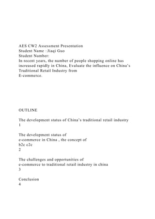 AES CW2 Assessment Presentation
Student Name：Jiaqi Guo
Student Number:
In recent years, the number of people shopping online has
increased rapidly in China, Evaluate the influence on China’s
Traditional Retail Industry from
E-commerce.
OUTLINE
The development status of China’s traditional retail industry
1
The development status of
e-commerce in China , the concept of
b2c c2c
2
The challenges and opportunities of
e-commerce to traditional retail industry in china
3
Conclusion
4
 