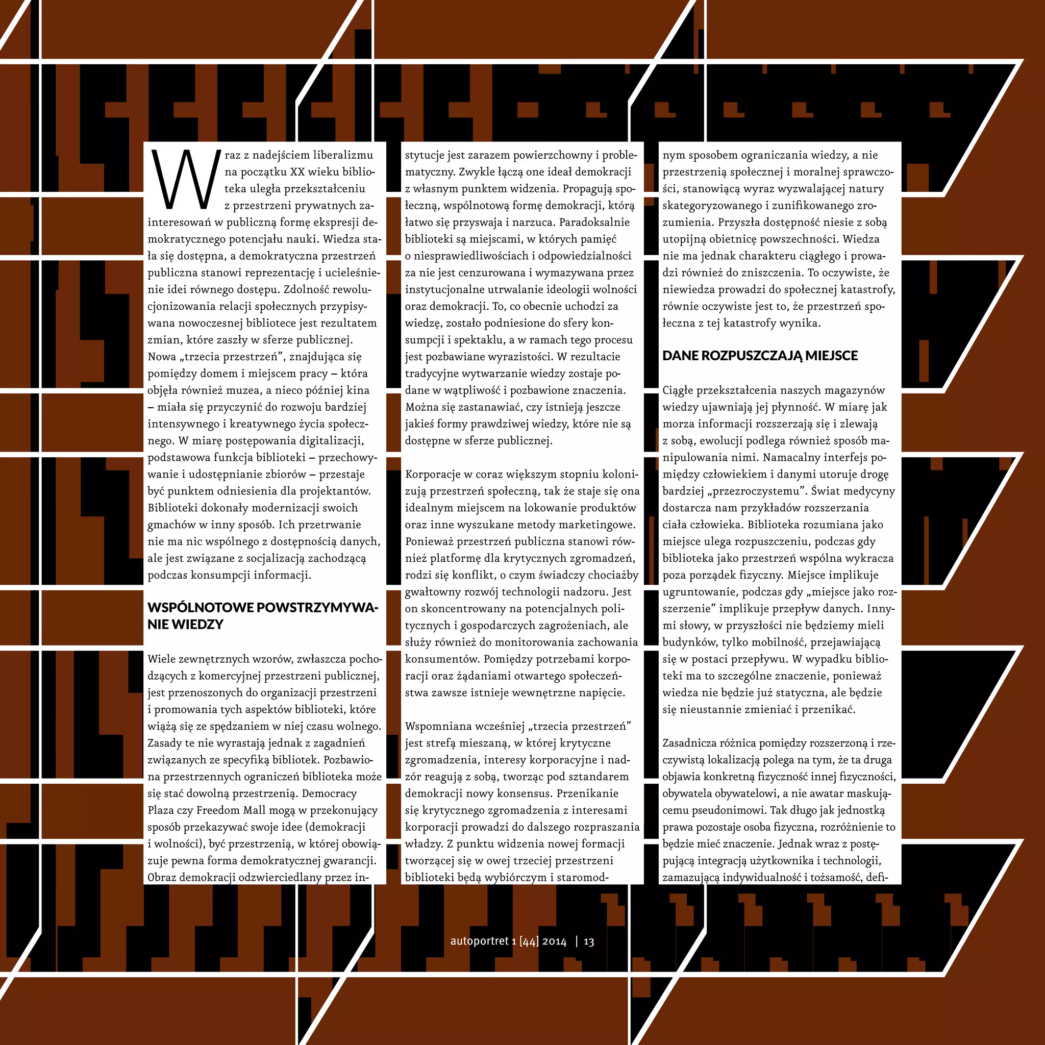 W
raz z nadejściem liberalizmu
na początku XX wieku biblio-
teka uległa przekształceniu
z przestrzeni prywatnych za-
interesowań w publiczną formę ekspresji de-
mokratycznego potencjału nauki. Wiedza sta-
ła się dostępna, a demokratyczna przestrzeń
publiczna stanowi reprezentację i ucieleśnie-
nie idei równego dostępu. Zdolność rewolu-
cjonizowania relacji społecznych przypisy-
wana nowoczesnej bibliotece jest rezultatem
zmian, które zaszły w sferze publicznej.
Nowa „trzecia przestrzeń”, znajdująca się
pomiędzy domem i miejscem pracy – która
objęła również muzea, a nieco później kina
– miała się przyczynić do rozwoju bardziej
intensywnego i kreatywnego życia społecz-
nego. W miarę postępowania digitalizacji,
podstawowa funkcja biblioteki – przechowy-
wanie i udostępnianie zbiorów – przestaje
być punktem odniesienia dla projektantów.
Biblioteki dokonały modernizacji swoich
gmachów w inny sposób. Ich przetrwanie
nie ma nic wspólnego z dostępnością danych,
ale jest związane z socjalizacją zachodzącą
podczas konsumpcji informacji.
Wspólnotowe powstrzymywa-
nie wiedzy
Wiele zewnętrznych wzorów, zwłaszcza pocho-
dzących z komercyjnej przestrzeni publicznej,
jest przenoszonych do organizacji przestrzeni
i promowania tych aspektów biblioteki, które
wiążą się ze spędzaniem w niej czasu wolnego.
Zasady te nie wyrastają jednak z zagadnień
związanych ze specyfiką bibliotek. Pozbawio-
na przestrzennych ograniczeń biblioteka może
się stać dowolną przestrzenią. Democracy
Plaza czy Freedom Mall mogą w przekonujący
sposób przekazywać swoje idee (demokracji
i wolności), być przestrzenią, w której obowią-
zuje pewna forma demokratycznej gwarancji.
Obraz demokracji odzwierciedlany przez in-
stytucje jest zarazem powierzchowny i proble-
matyczny. Zwykle łączą one ideał demokracji
z własnym punktem widzenia. Propagują spo-
łeczną, wspólnotową formę demokracji, którą
łatwo się przyswaja i narzuca. Paradoksalnie
biblioteki są miejscami, w których pamięć
o niesprawiedliwościach i odpowiedzialności
za nie jest cenzurowana i wymazywana przez
instytucjonalne utrwalanie ideologii wolności
oraz demokracji. To, co obecnie uchodzi za
wiedzę, zostało podniesione do sfery kon-
sumpcji i spektaklu, a w ramach tego procesu
jest pozbawiane wyrazistości. W rezultacie
tradycyjne wytwarzanie wiedzy zostaje po-
dane w wątpliwość i pozbawione znaczenia.
Można się zastanawiać, czy istnieją jeszcze
jakieś formy prawdziwej wiedzy, które nie są
dostępne w sferze publicznej.
Korporacje w coraz większym stopniu koloni-
zują przestrzeń społeczną, tak że staje się ona
idealnym miejscem na lokowanie produktów
oraz inne wyszukane metody marketingowe.
Ponieważ przestrzeń publiczna stanowi rów-
nież platformę dla krytycznych zgromadzeń,
rodzi się konflikt, o czym świadczy chociażby
gwałtowny rozwój technologii nadzoru. Jest
on skoncentrowany na potencjalnych poli-
tycznych i gospodarczych zagrożeniach, ale
służy również do monitorowania zachowania
konsumentów. Pomiędzy potrzebami korpo-
racji oraz żądaniami otwartego społeczeń-
stwa zawsze istnieje wewnętrzne napięcie.
Wspomniana wcześniej „trzecia przestrzeń”
jest strefą mieszaną, w której krytyczne
zgromadzenia, interesy korporacyjne i nad-
zór reagują z sobą, tworząc pod sztandarem
demokracji nowy konsensus. Przenikanie
się krytycznego zgromadzenia z interesami
korporacji prowadzi do dalszego rozpraszania
władzy. Z punktu widzenia nowej formacji
tworzącej się w owej trzeciej przestrzeni
biblioteki będą wybiórczym i staromod-
nym sposobem ograniczania wiedzy, a nie
przestrzenią społecznej i moralnej sprawczo-
ści, stanowiącą wyraz wyzwalającej natury
skategoryzowanego i zunifikowanego zro-
zumienia. Przyszła dostępność niesie z sobą
utopijną obietnicę powszechności. Wiedza
nie ma jednak charakteru ciągłego i prowa-
dzi również do zniszczenia. To oczywiste, że
niewiedza prowadzi do społecznej katastrofy,
równie oczywiste jest to, że przestrzeń spo-
łeczna z tej katastrofy wynika.
Dane rozpuszczają miejsce
Ciągłe przekształcenia naszych magazynów
wiedzy ujawniają jej płynność. W miarę jak
morza informacji rozszerzają się i zlewają
z sobą, ewolucji podlega również sposób ma-
nipulowania nimi. Namacalny interfejs po-
między człowiekiem i danymi utoruje drogę
bardziej „przezroczystemu”. Świat medycyny
dostarcza nam przykładów rozszerzania
ciała człowieka. Biblioteka rozumiana jako
miejsce ulega rozpuszczeniu, podczas gdy
biblioteka jako przestrzeń wspólna wykracza
poza porządek fizyczny. Miejsce implikuje
ugruntowanie, podczas gdy „miejsce jako roz-
szerzenie” implikuje przepływ danych. Inny-
mi słowy, w przyszłości nie będziemy mieli
budynków, tylko mobilność, przejawiającą
się w postaci przepływu. W wypadku biblio-
teki ma to szczególne znaczenie, ponieważ
wiedza nie będzie już statyczna, ale będzie
się nieustannie zmieniać i przenikać.
Zasadnicza różnica pomiędzy rozszerzoną i rze-
czywistą lokalizacją polega na tym, że ta druga
objawia konkretną fizyczność innej fizyczności,
obywatela obywatelowi, a nie awatar maskują-
cemu pseudonimowi. Tak długo jak jednostką
prawa pozostaje osoba fizyczna, rozróżnienie to
będzie mieć znaczenie. Jednak wraz z postę-
pującą integracją użytkownika i technologii,
zamazującą indywidualność i tożsamość, defi-
autoportret 1 [44] 2014 | 13
 