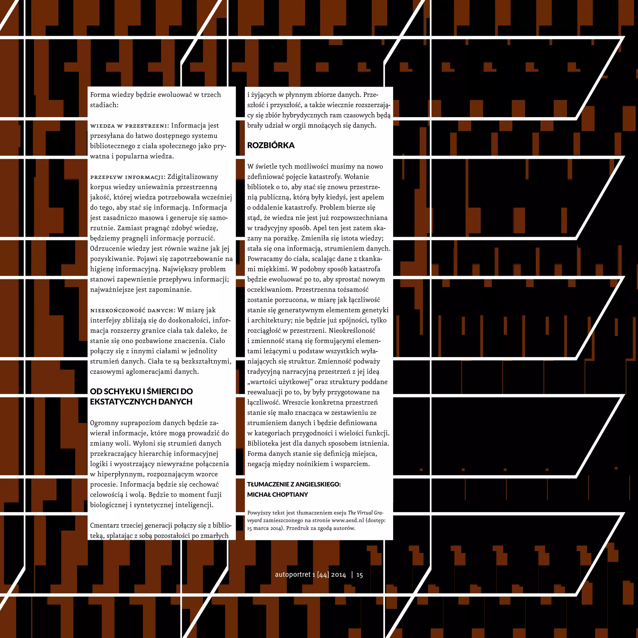 Forma wiedzy będzie ewoluować w trzech
stadiach:
wiedza w przestrzeni: Informacja jest
przesyłana do łatwo dostępnego systemu
bibliotecznego z ciała społecznego jako pry-
watna i popularna wiedza.
przepływ informacji: Zdigitalizowany
korpus wiedzy unieważnia przestrzenną
jakość, której wiedza potrzebowała wcześniej
do tego, aby stać się informacją. Informacja
jest zasadniczo masowa i generuje się samo-
rzutnie. Zamiast pragnąć zdobyć wiedzę,
będziemy pragnęli informację porzucić.
Odrzucenie wiedzy jest równie ważne jak jej
pozyskiwanie. Pojawi się zapotrzebowanie na
higienę informacyjną. Największy problem
stanowi zapewnienie przepływu informacji;
najważniejsze jest zapominanie.
nieskończoność danych: W miarę jak
interfejsy zbliżają się do doskonałości, infor-
macja rozszerzy granice ciała tak daleko, że
stanie się ono pozbawione znaczenia. Ciało
połączy się z innymi ciałami w jednolity
strumień danych. Ciała te są bezkształtnymi,
czasowymi aglomeracjami danych.
Od schyłku i śmierci do
ekstatycznych danych
Ogromny suprapoziom danych będzie za-
wierał informacje, które mogą prowadzić do
zmiany woli. Wyłoni się strumień danych
przekraczający hierarchię informacyjnej
logiki i wyostrzający niewyraźne połączenia
w hiperpłynnym, rozpoznającym wzorce
procesie. Informacja będzie się cechować
celowością i wolą. Będzie to moment fuzji
biologicznej i syntetycznej inteligencji.
Cmentarz trzeciej generacji połączy się z biblio-
teką, splatając z sobą pozostałości po zmarłych
i żyjących w płynnym zbiorze danych. Prze-
szłość i przyszłość, a także wiecznie rozszerzają-
cy się zbiór hybrydycznych ram czasowych będą
brały udział w orgii mnożących się danych.
Rozbiórka
W świetle tych możliwości musimy na nowo
zdefiniować pojęcie katastrofy. Wołanie
bibliotek o to, aby stać się znowu przestrze-
nią publiczną, którą były kiedyś, jest apelem
o oddalenie katastrofy. Problem bierze się
stąd, że wiedza nie jest już rozpowszechniana
w tradycyjny sposób. Apel ten jest zatem ska-
zany na porażkę. Zmieniła się istota wiedzy;
stała się ona informacją, strumieniem danych.
Powracamy do ciała, scalając dane z tkanka-
mi miękkimi. W podobny sposób katastrofa
będzie ewoluować po to, aby sprostać nowym
oczekiwaniom. Przestrzenna tożsamość
zostanie porzucona, w miarę jak łączliwość
stanie się generatywnym elementem genetyki
i architektury; nie będzie już spójności, tylko
rozciągłość w przestrzeni. Nieokreśloność
i zmienność staną się formującymi elemen-
tami leżącymi u podstaw wszystkich wyła-
niających się struktur. Zmienność podważy
tradycyjną narracyjną przestrzeń z jej ideą
„wartości użytkowej” oraz struktury poddane
reewaluacji po to, by były przygotowane na
łączliwość. Wreszcie konkretna przestrzeń
stanie się mało znacząca w zestawieniu ze
strumieniem danych i będzie definiowana
w kategoriach przygodności i wielości funkcji.
Biblioteka jest dla danych sposobem istnienia.
Forma danych stanie się definicją miejsca,
negacją między nośnikiem i wsparciem.
Tłumaczenie z angielskiego:
Michał Choptiany
Powyższy tekst jest tłumaczeniem eseju The Virtual Gra-
veyard zamieszczonego na stronie www.aesd.nl (dostęp:
15 marca 2014). Przedruk za zgodą autorów.
autoportret 1 [44] 2014 | 15
 