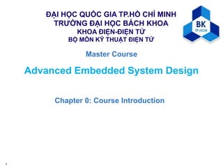 ĐẠI HỌC QUỐC GIA TP.HỒ CHÍ MINH
TRƯỜNG ĐẠI HỌC BÁCH KHOA
KHOA ĐIỆN-ĐIỆN TỬ
BỘ MÔN KỸ THUẬT ĐIỆN TỬ
1
1
Advanced Embedded System Design
Chapter 0: Course Introduction
Master Course
 