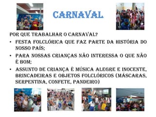 CARNAVAL 
POR QUE TRABALHAR O CARNAVAL? 
•FESTA FOLCLÓRICA QUE FAZ PARTE DA HISTÓRIA DO NOSSO PAÍS; 
•PARA NOSSAS CRIANÇAS NÃO INTERESSA O QUE NÃO É BOM; 
•ASSUNTO DE CRIANÇA É MÚSICA ALEGRE E INOCENTE, BRINCADEIRAS E OBJETOS FOLCLÓRICOS (máscaras, serpentina, confete, pandeiro) 
 