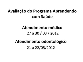 Avaliação do Programa Aprendendo com Saúde Atendimento médico 27 a 30 / 03 / 2012 
Atendimento odontológico 
21 a 22/05/2012  