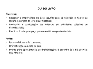 DIA DO LIVRO 
Objetivos: 
•Ressaltar a importância da data (18/04) para se valorizar o hábito da leitura e o prazer de ler e ouvir histórias; 
•Incentivar a participação das crianças em atividades coletivas de dramatização; 
•Propiciar à criança espaço para se emitir seu ponto de vista. 
Ações: 
•Roda de leitura e de conversa; 
•Dramatizações em sala de aula 
•Evento para apresentação de dramatizações e desenho do Sítio do Pica- Pau Amarelo.  