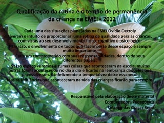 Qualificação da rotina e o tempo de permanência da criança na EMEI - 2012 
Cada uma das situações planejadas na EMEI Ovídio Decroly 
tiveram o intuito de proporcionar uma rotina de qualidade para as crianças, com vistas ao seu desenvolvimento físico, cognitivo e psicológico. 
Para isso, o envolvimento de todos que fazem parte desse espaço é sempre muito importante. 
Cada um comprometido com suas responsabilidades, dentro de seus diferentes papéis. 
Nesse espaço veremos algumas coisas que aconteceram na escola, muitas outras foram acontecendo no dia a dia e ficarão na lembrança daqueles que se envolveram. E infelizmente o tempo talvez deixe esvanecer. 
Mas as influências que aconteceram na vida das crianças ficarão para sempre. 
Responsável pela elaboração desse material 
Coordenadora Pedagógica 
Solange das Graças Seno 
 