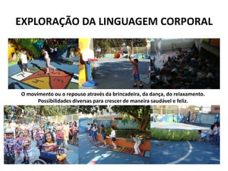 EXPLORAÇÃO DA LINGUAGEM CORPORAL 
O movimento ou o repouso através da brincadeira, da dança, do relaxamento. 
Possibilidades diversas para crescer de maneira saudável e feliz.  