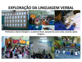 EXPLORAÇÃO DA LINGUAGEM VERBAL 
Professoras e alunos interagem e as palavras fluem, seja para ler, ouvir, contar, recontar, opinar, imaginar...  