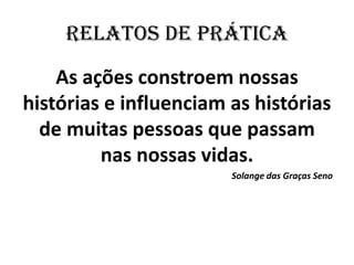 RELATOS DE PRÁTICA 
As ações constroem nossas histórias e influenciam as histórias de muitas pessoas que passam nas nossas vidas. 
Solange das Graças Seno 
 