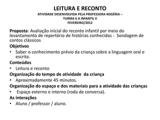 LEITURA E RECONTO ATIVIDADE DESENVOLVIDA PELA PROFESSORA ROGÉRIA – TURMA 6 A INFANTIL II FEVEREIRO/2012 
Proposta: Avaliação inicial do reconto infantil por meio do levantamento de repertório de histórias conhecidas - Sondagem de contos clássicos 
Objetivos 
•Saber o conhecimento prévio da criança sobre a linguagem oral e escrita. 
Conteúdos 
•Leitura e reconto 
Organização do tempo de atividade da criança 
•Aproximadamente 45 minutos. 
Organização do espaço e dos materiais para a atividade das crianças 
• Espaço externo e interno (roda de conversa). 
As interações 
•Aluno / professor / aluno. 
 