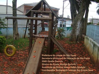 Prefeitura da cidade de São Paulo 
Secretaria Municipal de Educação de São Paulo 
EMEI Ovídio Decroly 
Diretor de Escola Vanilda Borloth 
Assistente de Diretor Joana Tadeu Stoduto 
Coordenador Pedagógico Solange das Graças Seno  