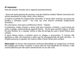4º momento: 
Hora do reconto. Iniciada com o seguinte questionamento: 
- Quem de vocês gostaria de recontar uma das histórias citadas? (Neste momento três alunos levantaram as mãos: Allan, Júlia e Raíssa.) 
A história escolhida foi Chapeuzinho Vermelho. O aluno Allan mostrou um pouco de timidez e começou assim: - Era uma vez uma menina chamada Chapeuzinho Vermelho... 
Fez uma pausa, virou para a professora e disse: - Esqueci. 
A professora, então, chamou a aluna Júlia para recontar a história, a qual iniciou da como o colega, continuando da seguinte forma: - Ela foi pelo caminho seguro. O lobo foi pela floresta. Aí, o caçador retirou o lobo da barriga da vovó e foram felizes para sempre. 
A aluna Raíssa iniciou a história como os colegas e acrescentou “a menina não obedeceu a mãe. Ela encontrou o lobo, que foi acompanhando ela pelo caminho... A Chapéu procurou o caçador, ele matou o lobo e foram felizes para sempre. 
Observação: As alunas não mostraram nenhuma dificuldade ou insegurança na frente dos colegas para contar a história. A aluna Júlia foi mais detalhista no reconto, e não usaram palavras que não sejam convencionais no seu dia a dia. 
 