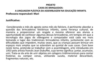 Professora responsável: Mari 
Justificativa: 
Considerando o mês de agosto como mês do folclore, é pertinente abordar a questão das brincadeiras folclóricas infantis, como herança cultural, de maneira a proporcionar um resgate e mesmo oferecer aos alunos a oportunidade de conhecer algumas dessas brincadeiras, em tempos em que a tecnologia dos jogos de videogame e computador está cada vez mais tomando o lugar das tradicionais brincadeiras infantis, juntamente com as dificuldades que impedem, muitas vezes, que as crianças possam brincar em espaços mais amplos que se estendam ao quintal de suas casas. Com base neste tema, pretende-se trabalhar com a assemblagem, arte introduzida em 1953 pelo artista francês Jean Dubuffet, cujo termo significa: juntar, acumular, unir. Trata-se da arte de unir objetos em colagens tridimensionais para contar histórias ou compor cenas, utilizando sucata, material descartável, fragmentos naturais, etc. 
PROJETO CAIXA DE BRINQUEDOS: 
A LINGUAGEM PLÁSTICA DA ASSEMBLAGEM NA EDUCAÇÃO INFANTIL  