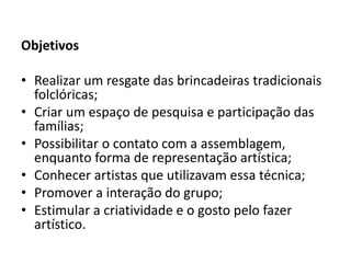 Objetivos 
•Realizar um resgate das brincadeiras tradicionais folclóricas; 
•Criar um espaço de pesquisa e participação das famílias; 
•Possibilitar o contato com a assemblagem, enquanto forma de representação artística; 
•Conhecer artistas que utilizavam essa técnica; 
•Promover a interação do grupo; 
•Estimular a criatividade e o gosto pelo fazer artístico. 
 